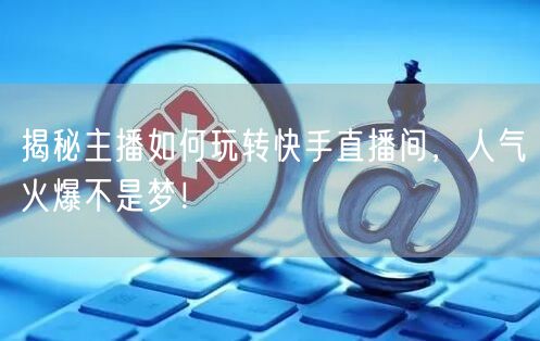 揭秘主播如何玩转快手直播间，人气火爆不是梦！