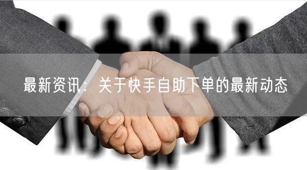 最新资讯：关于快手自助下单的最新动态