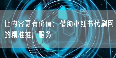 让内容更有价值：借助小红书代刷网的精准推广服务