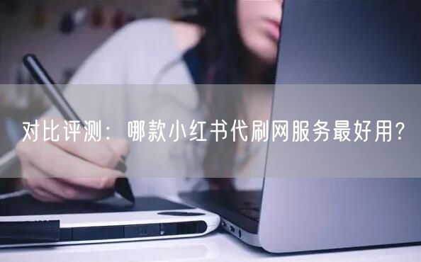 对比评测：哪款小红书代刷网服务最好用？