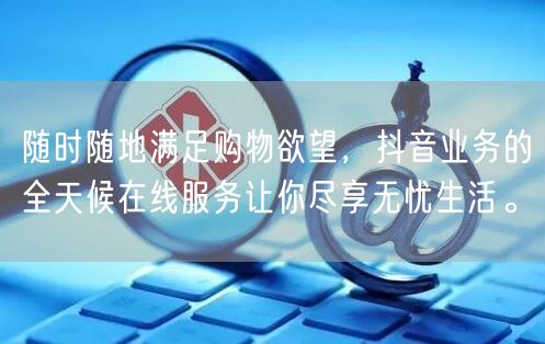 随时随地满足购物欲望，抖音业务的全天候在线服务让你尽享无忧生活。
