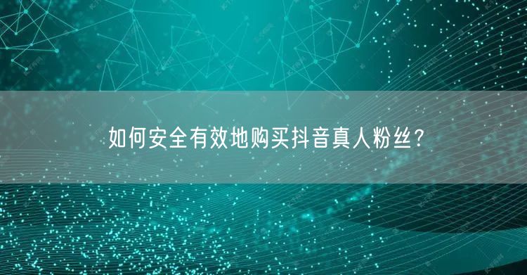 如何安全有效地购买抖音真人粉丝？