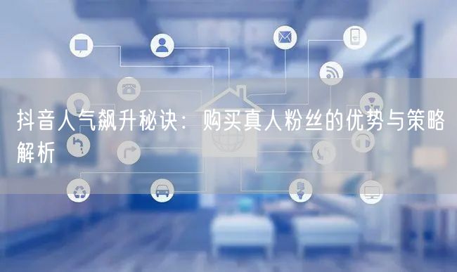 抖音人气飙升秘诀：购买真人粉丝的优势与策略解析