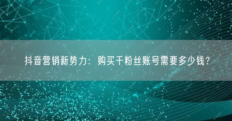 抖音营销新势力：购买千粉丝账号需要多少钱？