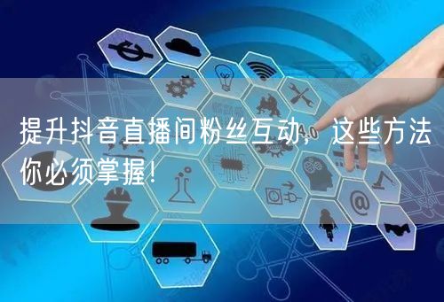 提升抖音直播间粉丝互动，这些方法你必须掌握！