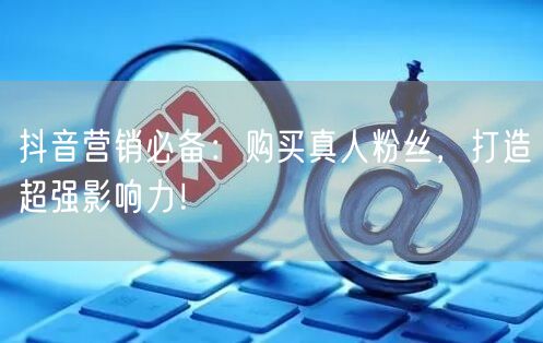 抖音营销必备：购买真人粉丝，打造超强影响力！