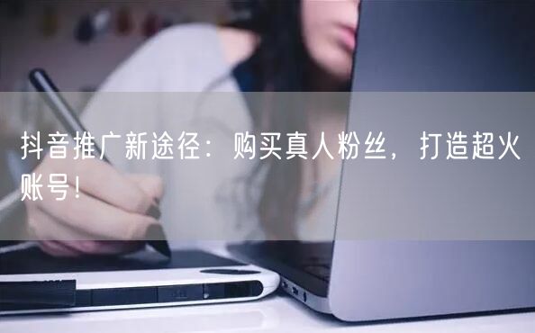 抖音推广新途径：购买真人粉丝，打造超火账号！