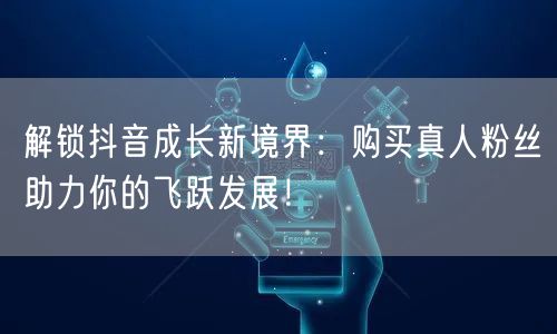 解锁抖音成长新境界：购买真人粉丝助力你的飞跃发展！