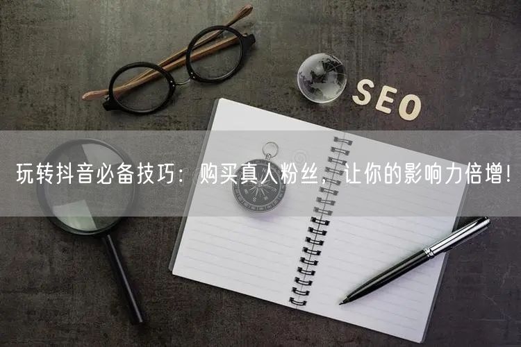 玩转抖音必备技巧：购买真人粉丝，让你的影响力倍增！