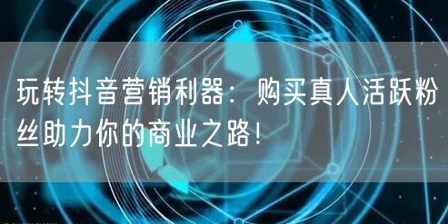 玩转抖音营销利器：购买真人活跃粉丝助力你的商业之路！