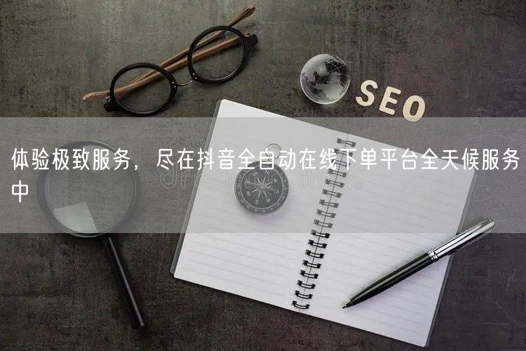 体验极致服务，尽在抖音全自动在线下单平台全天候服务中