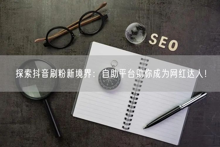 探索抖音刷粉新境界：自助平台助你成为网红达人！