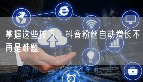 掌握这些技巧，抖音粉丝自动增长不再是难题