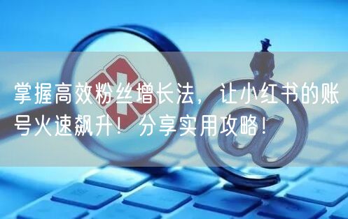 掌握高效粉丝增长法，让小红书的账号火速飙升！分享实用攻略！