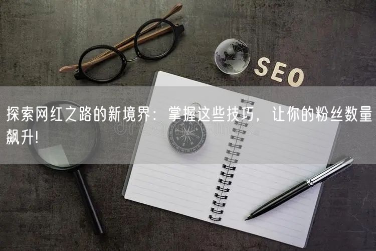 探索网红之路的新境界：掌握这些技巧，让你的粉丝数量飙升!