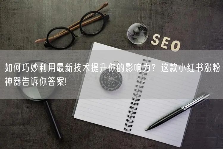 如何巧妙利用最新技术提升你的影响力？这款小红书涨粉神器告诉你答案!