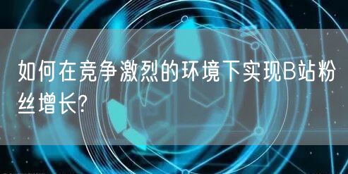 如何在竞争激烈的环境下实现B站粉丝增长?