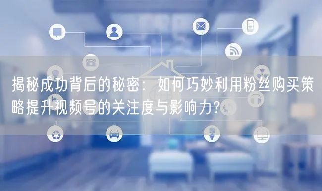 揭秘成功背后的秘密：如何巧妙利用粉丝购买策略提升视频号的关注度与影响力？