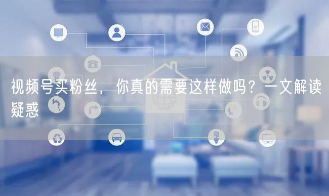 视频号买粉丝，你真的需要这样做吗？一文解读疑惑