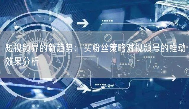 短视频界的新趋势：买粉丝策略对视频号的推动效果分析