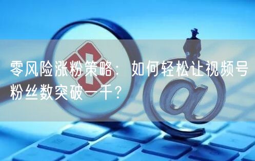 零风险涨粉策略：如何轻松让视频号粉丝数突破一千？