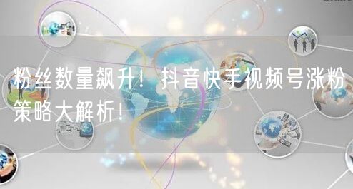 粉丝数量飙升！抖音快手视频号涨粉策略大解析！