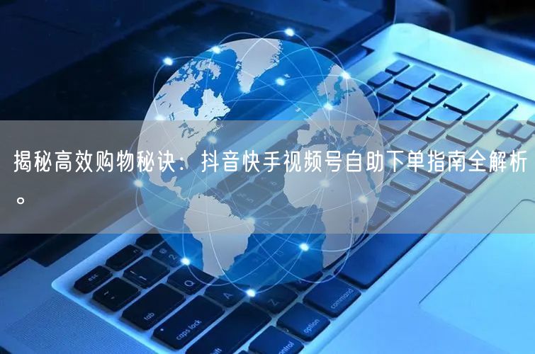 揭秘高效购物秘诀：抖音快手视频号自助下单指南全解析。