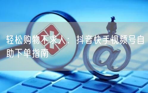 轻松购物不求人：抖音快手视频号自助下单指南