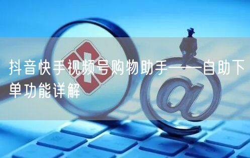 抖音快手视频号购物助手——自助下单功能详解
