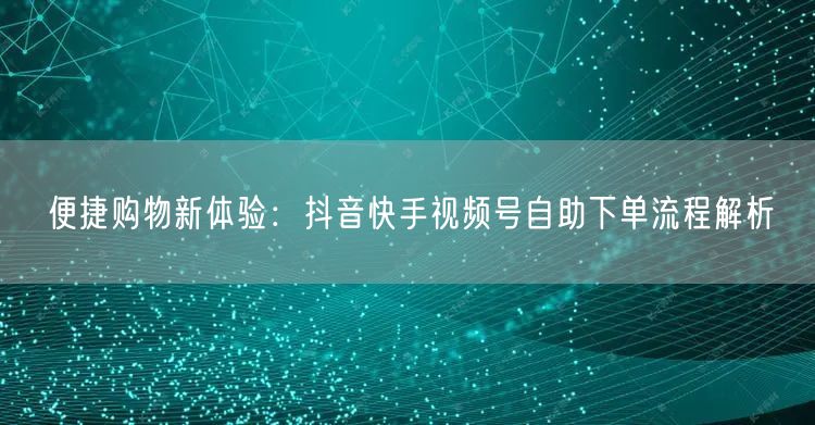 便捷购物新体验：抖音快手视频号自助下单流程解析