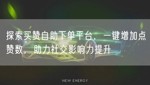 探索买赞自助下单平台，一键增加点赞数，助力社交影响力提升