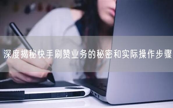 深度揭秘快手刷赞业务的秘密和实际操作步骤