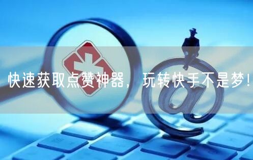 快速获取点赞神器，玩转快手不是梦！