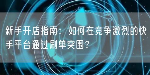 新手开店指南：如何在竞争激烈的快手平台通过刷单突围？