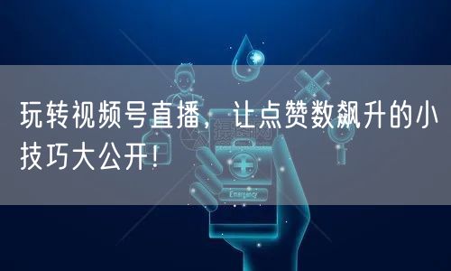 玩转视频号直播，让点赞数飙升的小技巧大公开！