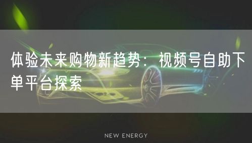 体验未来购物新趋势：视频号自助下单平台探索