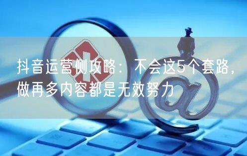抖音运营侧攻略：不会这5个套路，做再多内容都是无效努力