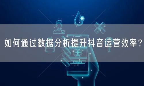 如何通过数据分析提升抖音运营效率？