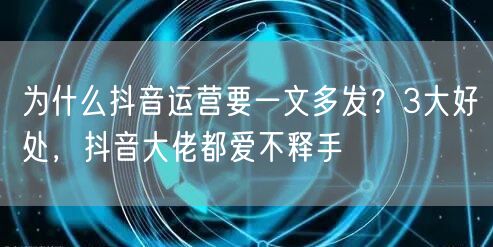 为什么抖音运营要一文多发？3大好处，抖音大佬都爱不释手